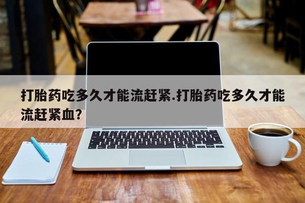米非司酮打胎药官网打胎药吃多久才能流赶紧.打胎药吃多久才能流赶紧血？
