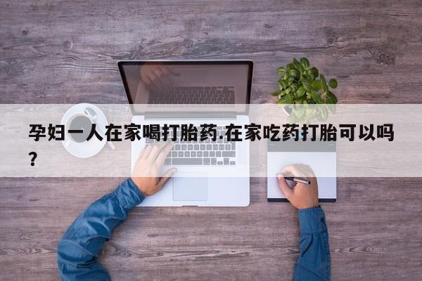 米非司酮打胎药官网孕妇一人在家喝打胎药.在家吃药打胎可以吗？