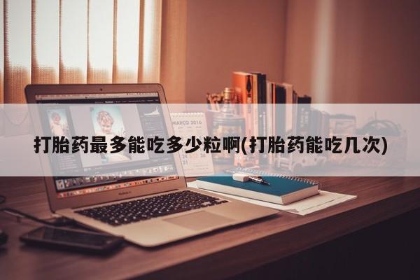 米非司酮打胎药官网打胎药最多能吃多少粒啊(打胎药能吃几次)
