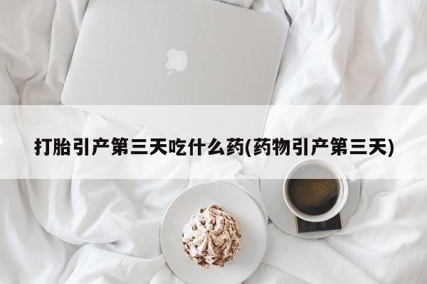 米非司酮打胎药官网打胎引产第三天吃什么药(药物引产第三天)
