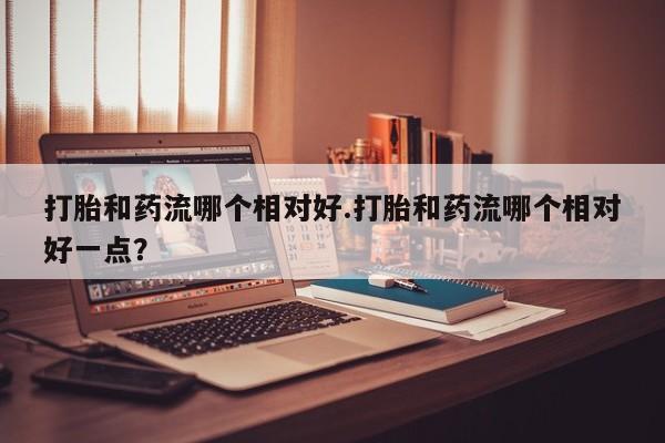 米非司酮打胎药官网打胎和药流哪个相对好.打胎和药流哪个相对好一点？