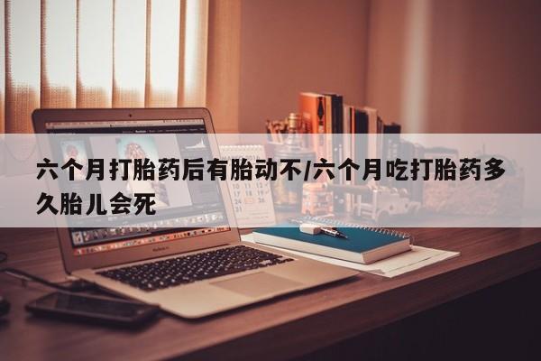 米非司酮打胎药官网六个月打胎药后有胎动不/六个月吃打胎药多久胎儿会死