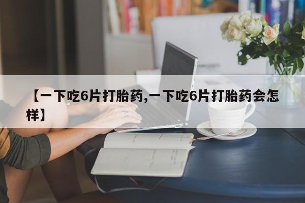 米非司酮打胎药官网【一下吃6片打胎药,一下吃6片打胎药会怎样】