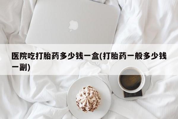 米非司酮打胎药官网医院吃打胎药多少钱一盒(打胎药一般多少钱一副)