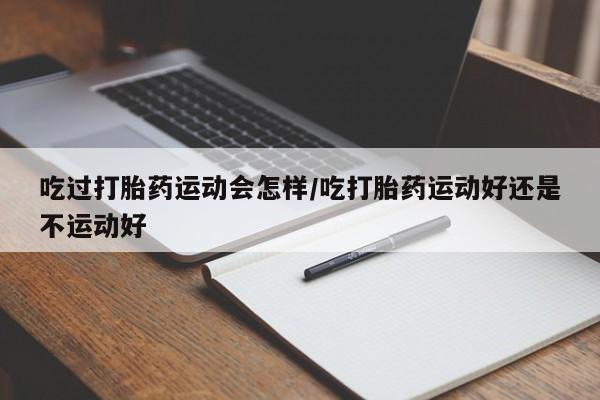 米非司酮打胎药官网吃过打胎药运动会怎样/吃打胎药运动好还是不运动好
