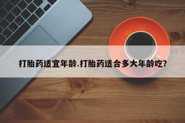 米非司酮打胎药官网打胎药适宜年龄.打胎药适合多大年龄吃？