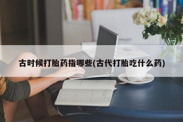 米非司酮打胎药官网古时候打胎药指哪些(古代打胎吃什么药)