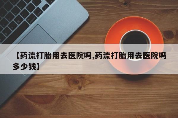 米非司酮打胎药官网【药流打胎用去医院吗,药流打胎用去医院吗多少钱】