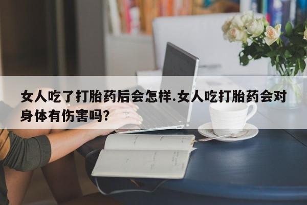 米非司酮打胎药官网女人吃了打胎药后会怎样.女人吃打胎药会对身体有伤害吗？