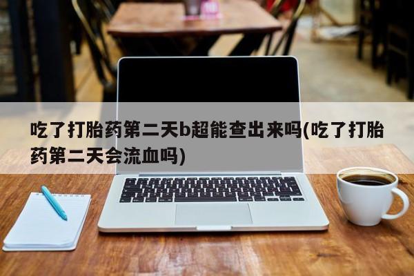米非司酮打胎药官网吃了打胎药第二天b超能查出来吗(吃了打胎药第二天会流血吗)