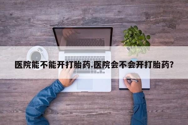 米非司酮打胎药官网医院能不能开打胎药.医院会不会开打胎药？