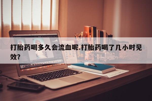 米非司酮打胎药官网打胎药喝多久会流血呢.打胎药喝了几小时见效？
