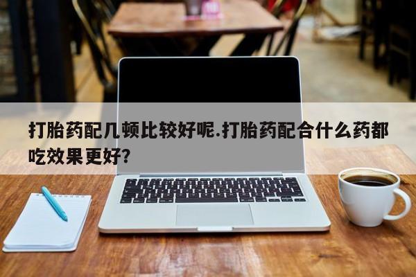 米非司酮打胎药官网打胎药配几顿比较好呢.打胎药配合什么药都吃效果更好？
