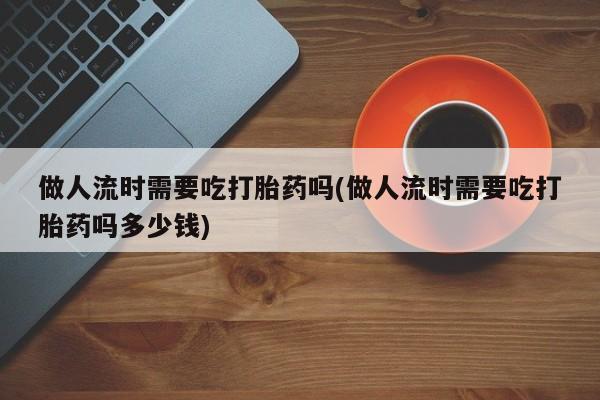 米非司酮打胎药官网做人流时需要吃打胎药吗(做人流时需要吃打胎药吗多少钱)