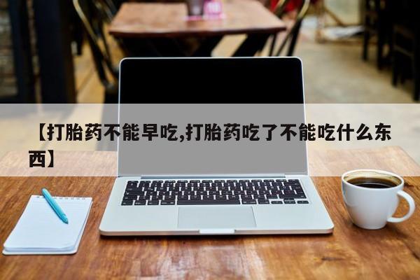 米非司酮打胎药官网【打胎药不能早吃,打胎药吃了不能吃什么东西】