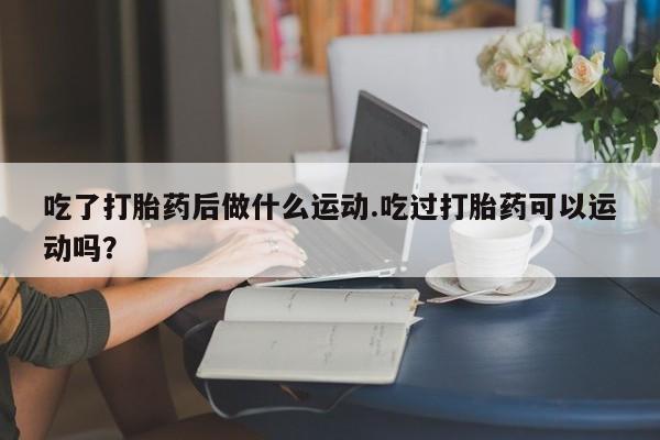 米非司酮打胎药官网吃了打胎药后做什么运动.吃过打胎药可以运动吗？