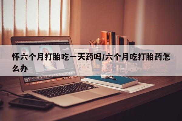 米非司酮打胎药官网怀六个月打胎吃一天药吗/六个月吃打胎药怎么办