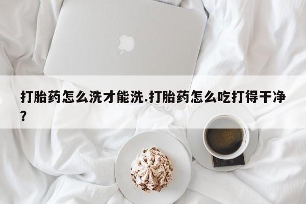 米非司酮打胎药官网打胎药怎么洗才能洗.打胎药怎么吃打得干净？