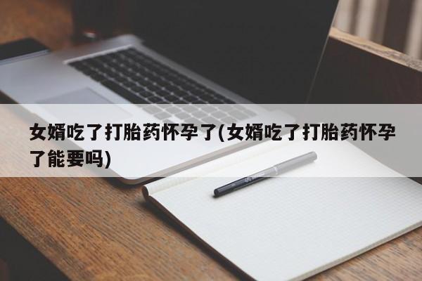 米非司酮打胎药官网女婿吃了打胎药怀孕了(女婿吃了打胎药怀孕了能要吗)