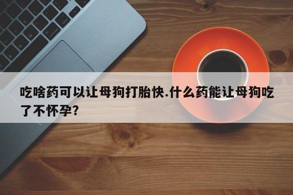 米非司酮打胎药官网吃啥药可以让母狗打胎快.什么药能让母狗吃了不怀孕？