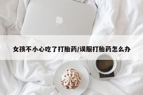 米非司酮打胎药官网女孩不小心吃了打胎药/误服打胎药怎么办