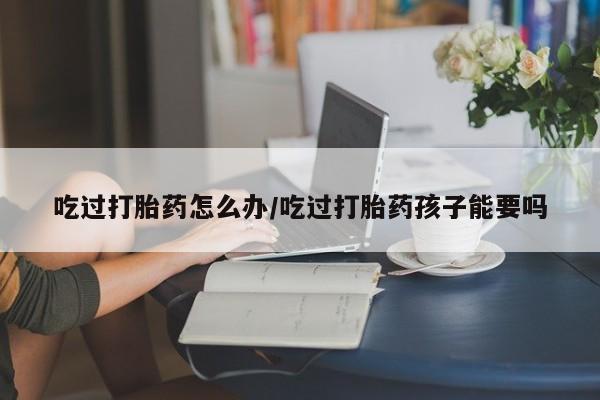 米非司酮打胎药官网吃过打胎药怎么办/吃过打胎药孩子能要吗